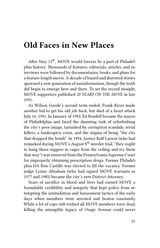 Old Faces in New Places  After May 13", MOVE would forever be a part of Philadel- phia history. Thousands of features, editorials, articles, and in- terviews were followed by documentaries, books, and plans for afeature-length movie. A decade of biased and distorted stories spawned anew generation of misinformation, though the truth did begin to emerge here and there. To set the record straight, MOVE supporters published 20 YEARS ON THE MOVE in late 1991  As Wilson Goode’s second term ended, Frank Rizzo made another bid to get his old job back, but died of a heart attack July 16,1991, In January of 1992, Ed Rendell became the mayor of Philadelphia and faced the daunting task of refurbishing the city’s poor image, tarnished by corruption scandals, serial Killers, a bankruptey erisis, and the stigma of being “the city that dropped the bomb". In 1994, Justice Rolf Larson (who had remarked during MOVE’s August 8 murder trial, “they ought to hang those niggers in cages from the ceiling and try them that way”) was removed from the Pennsylvania Supreme Court for improperly obtaining prescription drugs. Former Philadel- phia DA Ron Castille was elected to fll the vacancy. Former judge Lynne Abraham (who had signed MOVE warrants in 1977 and 1985) became the city’s new District Attorney.  Years of sacrifice in blood and lives had eaed MOVE a formidable credibility and integrity that kept police from at- tempting the intimidation and harassment tactics of the early days when members were arrested and beaten constantly. While alot of cops still wished all MOVE members were dead, killing the intangible legacy of Osage Avenue could never  57 